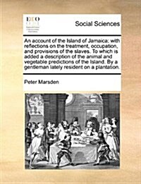 An Account of the Island of Jamaica; With Reflections on the Treatment, Occupation, and Provisions of the Slaves. to Which Is Added a Description of t (Paperback)