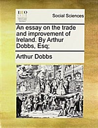 An Essay on the Trade and Improvement of Ireland. by Arthur Dobbs, Esq; (Paperback)