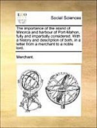 The Importance of the Island of Minorca and Harbour of Port-Mahon, Fully and Impartially Considered. with a History and Description of Both, in a Lett (Paperback)