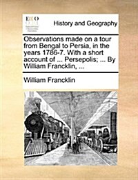 Observations Made on a Tour from Bengal to Persia, in the Years 1786-7. with a Short Account of ... Persepolis; ... by William Francklin, ... (Paperback)