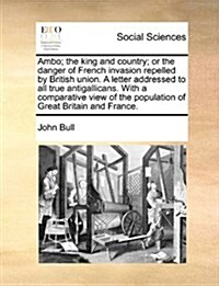 Ambo; The King and Country; Or the Danger of French Invasion Repelled by British Union. a Letter Addressed to All True Antigallicans. with a Comparati (Paperback)