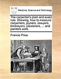 The Carpenters Plain and Exact Rule. Shewing, How to Measure Carpenters, Joyners, Sawyers, Bricklayers, Plaisterers, ... and Painters Work. (Paperback)