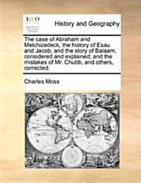 The Case of Abraham and Melchizedeck, the History of Esau and Jacob, and the Story of Balaam, Considered and Explained; And the Mistakes of Mr. Chubb, (Paperback)