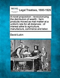 A Novel Proposition: Revolutionizing the Distribution of Wealth: Farm Products Moved as Mail Matter at a Uniform Rate for All Distances: Of (Paperback)