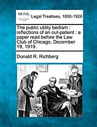 The Public Utility Bedlam: Reflections of an Out-Patient: A Paper Read Before the Law Club of Chicago, December 19, 1919. (Paperback)