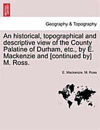 An Historical, Topographical and Descriptive View of the County Palatine of Durham, Etc., by E. MacKenzie and [Continued By] M. Ross. Vol. I. (Paperback)