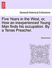 Five Years in the West, Or, How an Inexperienced Young Man Finds His Occupation. by a Tenas Preacher. (Paperback)