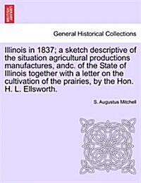 Illinois in 1837; A Sketch Descriptive of the Situation Agricultural Productions Manufactures, Andc. of the State of Illinois Together with a Letter o (Paperback)