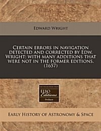 Certain Errors in Navigation Detected and Corrected by Edw. Wright; With Many Additions That Were Not in the Former Editions. (1657) (Paperback)