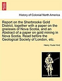 Report on the Sherbrooke Gold District, Together with a Paper on the Gneisses of Nova Scotia, and an Abstract of a Paper on Gold Mining in Nova Scotia (Paperback)