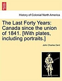 The Last Forty Years: Canada Since the Union of 1841. [With Plates, Including Portraits.] Vol. I. (Paperback)