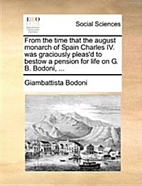 From the Time That the August Monarch of Spain Charles IV. Was Graciously Pleasd to Bestow a Pension for Life on G. B. Bodoni, ... (Paperback)