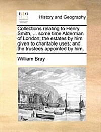 Collections Relating to Henry Smith, ... Some Time Alderman of London; The Estates by Him Given to Charitable Uses; And the Trustees Appointed by Him. (Paperback)