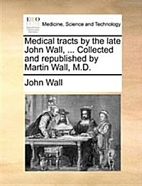 Medical Tracts by the Late John Wall, ... Collected and Republished by Martin Wall, M.D. (Paperback)