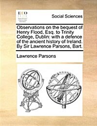 Observations on the Bequest of Henry Flood, Esq. to Trinity College, Dublin: With a Defence of the Ancient History of Ireland. by Sir Lawrence Parsons (Paperback)