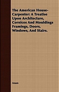 The American House-Carpenter: A Treatise Upon Architecture, Cornices and Mouldings Framings, Doors, Windows, and Stairs. (Paperback)