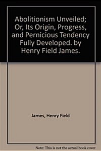 Abolitionism Unveiled; Or, Its Origin, Progress, and Pernicious Tendency Fully Developed. by Henry Field James. (Hardcover)