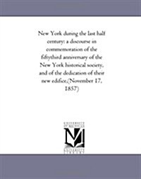 New York During the Last Half Century: A Discourse in Commemoration of the Fifty-Third Anniversary of the New York Historical Society, and of the Dedi (Paperback)