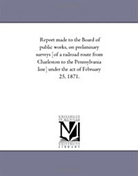 Report Made to the Board of Public Works, on Preliminary Surveys [Of a Railroad Route from Charleston to the Pennsylvania Line] Under the Act of Febru (Paperback)