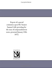 Report of a Special Committee Upon Mr. Senator Sumners Bill, Providing for the Issue of Compoundinterest Notes, Presented January 10th, 1872. (Paperback)