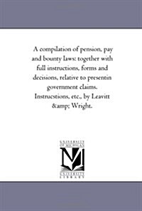 A Compilation of Pension, Pay and Bounty Laws: Together with Full Instructions, Forms and Decisions, Relative to Presentin Government Claims. Instrucs (Paperback)