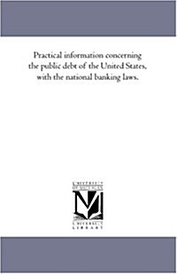 Practical Information Concerning the Public Debt of the United States, with the National Banking Laws. (Paperback)