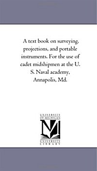 A Text Book on Surveying, Projections, and Portable Instruments. for the Use of Cadet Midshipmen at the U. S. Naval Academy, Annapolis, MD. (Paperback)