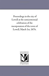 Proceedings in the City of Lowell at the Semi-Centennial Celebration of the Incorporation of the Town of Lowell, March 1st, 1876. (Paperback)