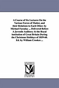 A Course of Six Lectures on the Various Forces of Matter, and Their Relations to Each Other. by Michael Faraday ... Delivered Before a Juvenile Audito (Paperback)