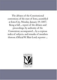 The Debates of the Constitutional Convention; Of the State of Iowa, Assembled at Iowa City, Monday, January 19, 1857. Being a Full ... Report of the D (Paperback)