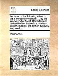 Lectures on the Following Subjects, Viz. I. Introductory Lecture. ... by the Late Mr. Peter Annet. Corrected and Revised by Him Just Before His Death. (Paperback)