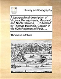 A Topographical Description of Virginia, Pennsylvania, Maryland, and North Carolina, ... Published by Thomas Hutchins, Captain in the 60th Regiment of (Paperback)