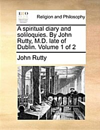 A Spiritual Diary and Soliloquies. by John Rutty, M.D. Late of Dublin. Volume 1 of 2 (Paperback)