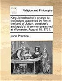 King Jehoshaphats Charge to the Judges Appointed by Him in the Land of Judah, Considerd and Applyd. a Sermon Preached at Worcester, August 10. 1731 (Paperback)