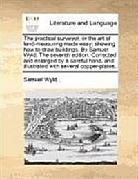The Practical Surveyor, or the Art of Land-Measuring Made Easy; Shewing How to Draw Buildings, by Samuel Wyld. the Seventh Edition. Corrected and Enla (Paperback)