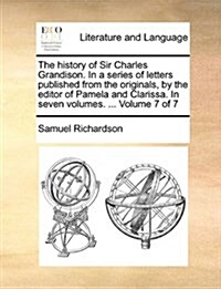 The History of Sir Charles Grandison. in a Series of Letters Published from the Originals, by the Editor of Pamela and Clarissa. in Seven Volumes. ... (Paperback)