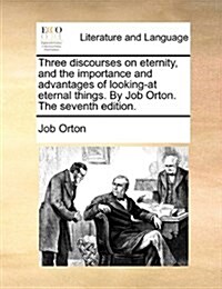 Three Discourses on Eternity, and the Importance and Advantages of Looking-At Eternal Things. by Job Orton. the Seventh Edition. (Paperback)