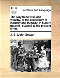The Way to Be Wise and Wealthy, or the Excellency of Industry and Frugality: In Sundry Maxims, Suitable to the Present Times. (Paperback)