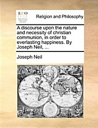 A Discourse Upon the Nature and Necessity of Christian Communion, in Order to Everlasting Happiness. by Joseph Neil, ... (Paperback)