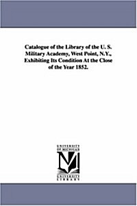 Catalogue of the Library of the U. S. Military Academy, West Point, N.Y., Exhibiting Its Condition at the Close of the Year 1852. (Paperback)