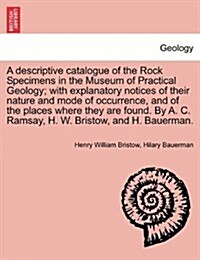 A Descriptive Catalogue of the Rock Specimens in the Museum of Practical Geology; With Explanatory Notices of Their Nature and Mode of Occurrence, and (Paperback)
