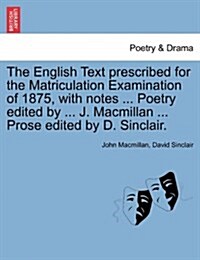 The English Text Prescribed for the Matriculation Examination of 1875, with Notes ... Poetry Edited by ... J. MacMillan ... Prose Edited by D. Sinclai (Paperback)