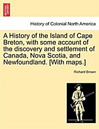 A History of the Island of Cape Breton, with Some Account of the Discovery and Settlement of Canada, Nova Scotia, and Newfoundland. [With Maps.] (Paperback)