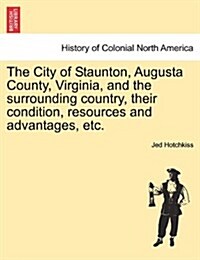 The City of Staunton, Augusta County, Virginia, and the Surrounding Country, Their Condition, Resources and Advantages, Etc.Vol.I (Paperback)