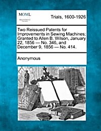 Two Reissued Patents for Improvements in Sewing Machines; Granted to Allen B. Wilson, January 22, 1856 - No. 346, and December 9, 1856 - No. 414. (Paperback)