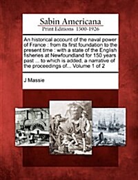 An Historical Account of the Naval Power of France: From Its First Foundation to the Present Time: With a State of the English Fisheries at Newfoundla (Paperback)