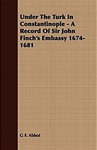 Under the Turk in Constantinople - A Record of Sir John Finchs Embassy 1674-1681 (Paperback)