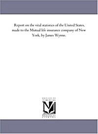 Report on the Vital Statistics of the United States, Made to the Mutual Life Insurance Company of New York, by James Wynne. (Paperback)
