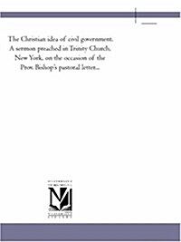 The Christian Idea of Civil Government. a Sermon Preached in Trinity Church, New York, on the Occasion of the Prov. Bishops Pastoral Letter... (Paperback)