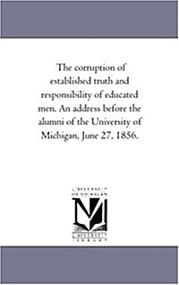 The Corruption of Established Truth and Responsibility of Educated Men. an Address Before the Alumni of the University of Michigan, June 27, 1856. (Paperback)